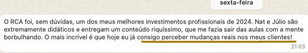 Depoimento 1: O RCA foi, sem dúvidas, um dos meus melhores investimentos profissionais de 2024. Nat e Júlio são extremamente didáticos e entregam um conteúdo riquíssimo, que me fazia sair das aulas com a mente borbulhando. O mais incrível é que hoje eu já consigo perceber mudanças reais nos meus clientes!